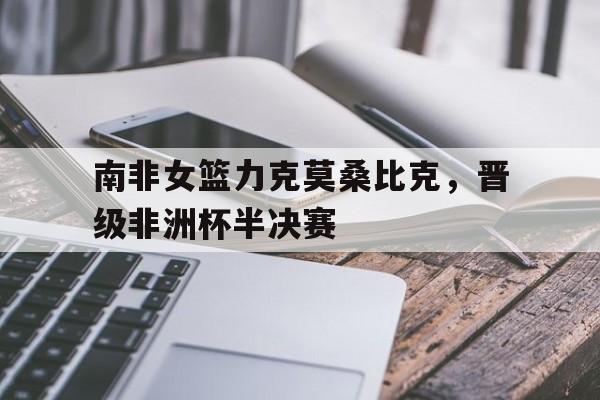 包含南非女篮力克莫桑比克，晋级非洲杯半决赛的词条