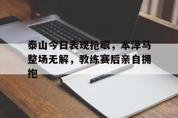 泰山今日表现抢眼,本泽马整场无解,教练赛后亲自拥抱